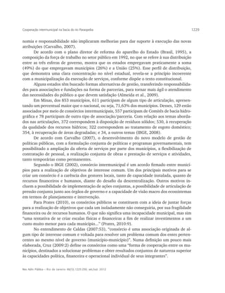 Cooperação intermunicipal na bacia do rio Paraopeba                                         1229


nomia e responsabilidade não implicaram melhorias para dar suporte à execução das novas
atribuições (Carvalho, 2007).
       De acordo com o plano diretor de reforma do aparelho do Estado (Brasil, 1995), a
composição da força de trabalho no setor público em 1992, no que se refere à sua distribuição
entre as três esferas de governo, mostra que os estados empregavam praticamente a soma
(49%) do que empregavam municípios (26%) e a União (25%). Esse perfil de distribuição,
que demonstra uma clara concentração no nível estadual, revela-se a princípio incoerente
com a municipalização da execução de serviços, conforme dispõe o texto constitucional.
       Alguns estados têm buscado formas alternativas de gestão, transferindo responsabilida-
des para associações e fundações na forma de parcerias, para tornar mais ágil o atendimento
das necessidades do público a que devem satisfação (Almeida et al., 2009).
       Em Minas, dos 853 municípios, 611 participam de algum tipo de articulação, apresen-
tando um percentual maior que o nacional, ou seja, 71,63% dos municípios. Desses, 129 estão
associados por meio de consórcios intermunicipais, 557 participam de Comitês de bacia hidro-
gráfica e 78 participam de outro tipo de associação/parceria. Com relação aos temas aborda-
dos nas articulações, 372 correspondem à disposição de resíduos sólidos; 530, à recuperação
da qualidade dos recursos hídricos; 322 correspondem ao tratamento de esgoto doméstico;
354, à recuperação de áreas degradadas; e 34, a outros temas (IBGE, 2008).
       De acordo com Carvalho (2007), o desenvolvimento do novo modelo de gestão de
políticas públicas, com a formulação conjunta de políticas e programas governamentais, tem
possibilitado a ampliação da oferta de serviços por parte dos municípios, a flexibilização de
contratação de pessoal, a realização conjunta de obras e prestação de serviços e atividades,
tanto temporárias como permanentes.
       Segundo o IBGE (2002), consórcio intermunicipal é um acordo firmado entre municí-
pios para a realização de objetivos de interesse comum. Um dos principais motivos para se
criar um consórcio é a carência dos gestores locais, tanto de capacidade instalada, quanto de
recursos financeiros e humanos, diante do desafio da descentralização. Outros motivos in-
cluem a possibilidade de implementação de ações conjuntas, a possibilidade de articulação de
pressão conjunta junto aos órgãos de governo e a capacidade de visão macro dos ecossistemas
em termos de planejamento e intervenção.
       Para Prates (2010), os consórcios públicos se constituem com a ideia de juntar forças
para a realização de objetivos que cada um isoladamente não conseguiria, por sua fragilidade
financeira ou de recursos humanos. O que não significa uma incapacidade municipal, mas sim
“uma tentativa de se criar escalas físicas e financeiras a fim de realizar investimentos a um
custo muito menor para cada município...” (Prates, 2010:9).
       No entendimento de Caldas (2007:53), “consórcio é uma associação originada de al-
gum tipo de interesse comum e voltada para resolver um problema comum dos entes perten-
centes ao mesmo nível de governo (município-município)”. Numa definição um pouco mais
elaborada, Cruz (2009:2) define os consórcios como uma “forma de cooperação entre os mu-
nicípios, destinados a solucionar problemas e obter resultados conjuntos de natureza superior
às capacidades política, financeira e operacional individual de seus integrantes”.


Rev. Adm. Pública — Rio de Janeiro 46(5):1225-250, set./out. 2012
 