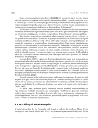 1230                                                                               Fernanda Matos • Reinaldo Dias


          Numa abordagem diferenciada, Laczynski (2012:30) argumenta que o governo federal
   não desempenha um papel exclusivo na redução das desigualdades entre os municípios; ocor-
   re também que “a união dos municípios para a ampliação da oferta dos serviços públicos, para
   o apoio aos pequenos produtores e para o desenvolvimento regional mostra a capacidade dos
   consórcios intermunicipais trabalharem na diminuição da desigualdade”.
          Privilegiando o âmbito político de tomada de decisão, Dieguez (2011) considera que os
   consórcios intermunicipais podem ser vistos como uma arena política federativa de coopera-
   ção horizontal, voltada para a produção compartilhada de decisões sobre políticas públicas.
          Num estudo comparativo transnacional sobre governança metropolitana realizado em
   seis países latino-americanos, ao analisar as principais características institucionais e organi-
   zacionais encontradas, Wilson, Spink e Ward (2011:26) destacam a abordagem técnica e ge-
   rencial dos consórcios se contrapondo ao aspecto democrático. Nesse estudo identificam que
   no cenário da governança local uma característica positiva do Brasil é a presença dos “acordos
   intermunicipais e consórcios usados para coordenar a infraestrutura ou colaborar na área de
   políticas públicas ambientais e sociais, tais como a saúde, e também o desenvolvimento eco-
   nômico”. Consideram que “esses arranjos parecem provocar um sentimento de identidade e
   apoio dos cidadãos locais mas, no entanto, sua abordagem é técnica e gerencial, ao invés de
   democrática na abordagem”.
          Segundo Diniz (2009), o processo de consorciamento tem início com a aprovação da
   lei municipal pelas câmaras locais dos municípios ingressantes, permitindo a participação do
   município no consórcio. Em seus modos de implantação, os consórcios podem ser um simples
   pacto entre prefeitos ou possuir personalidade jurídica própria, que conta com instâncias de
   direção, tais como um Conselho de Administração, composto pelos prefeitos dos municípios
   integrantes, regido por estatuto próprio. E os recursos ﬁnanceiros dos consórcios podem ser
   de origem de contribuições dos municípios participantes ou de receitas geradas por atividades
   do consórcio (IBGE, 2002).
          O consórcio deve ser formado como pessoa jurídica de direito privado devendo ser regi-
   do pelos princípios básicos da administração pública. Tendo em vista a participação da pessoa
   pública em sua criação, os recursos que irá administrar são públicos, advindos dos municípios,
   além da possibilidade de recebimento do estado e da união e de outras fontes participantes
   (Diniz, 2009).
          O Cepam (2001) esclarece que os consórcios não são entidades supramunicipais, ou
   seja, acima das entidades municipais que os integram, e também não possuem autonomia
   política. São organizações de auxílio e de cooperação com as unidades que os integram, for-
   mulando políticas e diretrizes intermunicipais, gerenciando planos e programas e realizando
   obras e serviços de interesse intermunicipal.


       3. A bacia hidrográfica do rio Paraopeba

       A bacia hidrográfica do rio Paraopeba está situada a sudeste do estado de Minas Gerais,
       abrangendo uma área de 13.643 km². O rio é um dos mais importantes tributários do rio São


                                                   Rev. Adm. Pública — Rio de Janeiro 46(5):1225-250, set./out. 2012
 