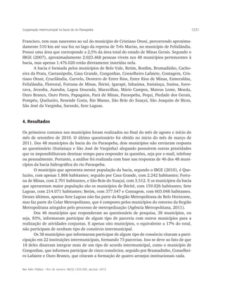 Cooperação intermunicipal na bacia do rio Paraopeba                                           1231


Francisco, tem suas nascentes ao sul do município de Cristiano Otoni, percorrendo aproxima-
damente 510 km até sua foz no lago da represa de Três Marias, no município de Felixlândia.
Possui uma área que corresponde a 2,5% da área total do estado de Minas Gerais. Segundo o
IBGE (2007), aproximadamente 2.023.468 pessoas vivem nos 48 municípios pertencentes à
bacia, mas apenas 1.476.020 estão diretamente inseridas nela.
       A bacia é formada pelos municípios de Belo Vale, Betim, Bonfim, Brumadinho, Cacho-
eira da Prata, Caetanópolis, Casa Grande, Congonhas, Conselheiro Lafaiete, Contagem, Cris-
tiano Otoni, Crucilândia, Curvelo, Desterro de Entre Rios, Entre Rios de Minas, Esmeraldas,
Felixlândia, Florestal, Fortuna de Minas, Ibirité, Igarapé, Inhaúma, Itatiaiuçu, Itaúna, Itave-
rava, Jeceaba, Juatuba, Lagoa Dourada, Maravilhas, Mário Campos, Mateus Leme, Moeda,
Ouro Branco, Ouro Preto, Papagaios, Pará de Minas, Paraopeba, Pequi, Piedade dos Gerais,
Pompéu, Queluzito, Resende Costa, Rio Manso, São Brás do Suaçuí, São Joaquim de Bicas,
São José da Varginha, Sarzedo, Sete Lagoas.


4. Resultados

Os primeiros contatos nos municípios foram realizados no final do mês de agosto e início do
mês de setembro de 2010. O último questionário foi obtido no início do mês de março de
2011. Dos 48 municípios da bacia do rio Paraopeba, dois municípios não enviaram resposta
ao questionário (Itatiaiuçu e São José de Varginha) alegando possuírem outras prioridades
que os impossibilitavam destinar tempo para responder às questões, seja por e-mail, telefone
ou pessoalmente. Portanto, a análise foi realizada com base nas respostas de 46 dos 48 muni-
cípios da bacia hidrográfica do rio Paraopeba.
       O município que apresenta menor população da bacia, segundo o IBGE (2010), é Que-
luzito, com apenas 1.866 habitantes; seguido por Casa Grande, com 2.242 habitantes; Fortu-
na de Minas, com 2.701 habitantes, e São Brás do Suaçuí, com 3.512. E os municípios da bacia
que apresentam maior população são os municípios de Ibirité, com 159.026 habitantes; Sete
Lagoas, com 214.071 habitantes; Betim, com 377.547 e Contagem, com 603.048 habitantes.
Desses últimos, apenas Sete Lagoas não faz parte da Região Metropolitana de Belo Horizonte,
mas faz parte do Colar Metropolitano, que é composto pelos municípios do entorno da Região
Metropolitana atingidos pelo processo de metropolização (Agência Metropolitana, 2011).
       Dos 46 municípios que responderam ao questionário de pesquisa, 38 municípios, ou
seja, 83%, informaram participar de algum tipo de parceria com outros municípios para a
realização de atividades conjuntas. E apenas oito municípios, o equivalente a 17% do total,
não participam de nenhum tipo de consórcio intermunicipal.
       Os 38 municípios que informaram participar de algum tipo de consórcio citaram a parti-
cipação em 22 instituições intermunicipais, formando 73 parcerias. Isso se deve ao fato de que
18 deles disseram integrar mais de um tipo de acordo intermunicipal, como o município de
Congonhas, que informou participar de cinco consórcios, seguido por Brumadinho, Conselhei-
ro Lafaiete e Ouro Branco, que citaram a formação de quatro arranjos institucionais cada.


Rev. Adm. Pública — Rio de Janeiro 46(5):1225-250, set./out. 2012
 