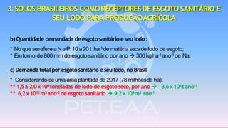 b) Quantidade demandada deesgotosanitário eseu lodo :
* No que serefere aNe P:10 a20 t ha-1de matéria secade lodo deesgoto;
* Emtorno de 800 mm de esgoto sanitário por ano → 300 kgha-1ano-1de Na.
c) Demandatotal por esgotosanitário e seu lodo,no Brasil
* Considerando-seuma área plantada de 2017 (78 milhõesde ha):
** 1,5a 2,0x109toneladas de lodo de esgoto seco, por ano → 3,6x106t ano-1
** 6,2x1011m3 ano-1 de esgoto sanitário → 9,2x109m3 ano-1.
3.SOLOS BRASILEIROS COMORECEPTORESDE ESGOTO SANITÁRIO E
SEU LODO PARA PRODUÇÃOAGRÍCOLA
 