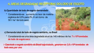 b) Quantidade delodo deesgoto demandado
* Considerando-se aumento no teor de matéria
orgânica de 0,5%para 2%→ em torno de
50 t ha-1de lodoseco;
4.ÁREAS DEGRADADAS RECEPTORAS DOLODO DE ESGOTO
c) Demanda total delodo de esgotosanitário,no Brasil
* Considerando-seuma áreadegradadaatual de 140 milhões de ha: 7x109toneladas
de lodo de esgotoseco
➢Casotodo oesgotosanitáriodoBrasilsejatratado, gerariam-se 3,6 x106toneladas de
lodoseco,por ano
 