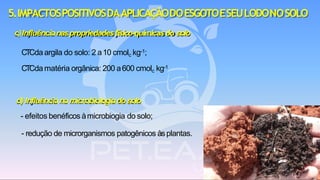 c)Influêncianaspropriedadesfísico-químicasdo solo
CTCda argila do solo: 2 a10 cmolc kg-1;
CTCda matéria orgânica: 200 a600 cmolc kg-1
d) Influênciana microbiologiadosolo
- efeitos benéficos àmicrobiogia do solo;
- redução de microrganismos patogênicos àsplantas.
5.IMPACTOSPOSITIVOSDAAPLICAÇÃODOESGOTOESEULODONOSOLO
 