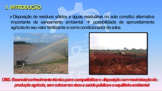 1.INTRODUÇÃO
➢Disposição de resíduos sólidos e águas residuárias no solo constitui alternativa
importante de saneamento ambiental → possibilidade de aproveitamento
agrícoladoseuvalor fertilizante ecomocondicionadordesolos.
OBS.:Essencialconhecimentotécnicoparacompatibilizara disposiçãocommaximizaçãoda
produçãoagrícola,semcolocaremriscoasaúdepúblicaeoequilíbrioambiental
 