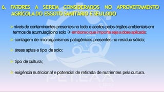 6. FATORES A SEREM CONSIDERADOS NO APROVEITAMENTO
AGRÍCOLADO ESGOTOSANITÁRIO ESEULODO
➢níveisde contaminantes presentesno lodo e aceitos pelos órgãosambientaisem
termosdeacumulaçãonosolo→ emboraoqueimportesejaadoseaplicada;
➢ contagem de microrganismos patogênicos presentes no resíduosólido;
➢ áreasaptas e tipo desolo;
➢ tipo decultura;
➢ exigência nutricional e potencial de retirada de nutrientes pelacultura.
 