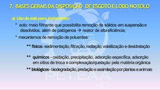 7. BASES GERAIS DA DISPOSIÇÃO DE ESGOTOELODO NOSOLO
a) Usodosolopara tratamento:
* solo: meio filtrante que possibilita remoção de sólidos em suspensãoe
dissolvidos, além de patógenos → reator de altaeficiência;
* mecanismos de remoção de poluentes:
** físicos-sedimentação,filtração,radiação,volatilização edesidratação
** químicos - oxidação,precipitação, adsorção específica, adsorção
em sítios de troca e complexação/quelação pela matériaorgânica
** biológicos-biodegradação,predaçãoeassimilaçãoporplantaseanimais
 