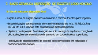 b) Usodosolopara disposiçãofinal
- esgoto e lodo de esgoto sãoricos em macro e micronutrientes paravegetais;
- disponibilização dos nutrientes com amineralização do m.o.: N, P,S,Ca,Mg,
Zn,Cu,Mn e Fe.OKnão está associado ao materialorgânico;
- objetivos dadisposição final de esgoto no solo: recargade aquíferos, correçãodo
pH, adubaçãoeseralternativaaolançamentoemcorposhídricossuperficiais;
- objetivos da disposição final de lodo no solo: correçãodo pH, adubação e
condicionamentodosolo.
7. BASES GERAIS DA DISPOSIÇÃO DE ESGOTOELODO NOSOLO
 