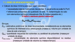 CDisp-resíduo - concentração do elemento químico disponibilizável no resíduo
(massapor unidade de volume ou massaetempo)
7.1.DOSES DE APLICAÇÃO NOSOLO
➢ Cálculo da dose mínima para que sejam atendidos:
✓necessidadesbásicas nutricionais dasplantas→ geralmenteseavalia N,PeK
✓referenciais ambientais de qualidade do solo → contaminação do solo
com elementos químicos indesejáveis (Na, B,metais pesados etc.)
→Definiroelementoquímico referencial
DRef=(QReq)/CDisp-resíduo
Emque,
Dref - estimativa preliminar da dose recomendada, considerando-se os elementos
químicos de interesse e/ou preocupação (massa ou volume por unidade de
área de solo etempo);
QReq - quantidade requerida de nutrientes ou aceitável de poluentes (massapor
unidade de área);
 