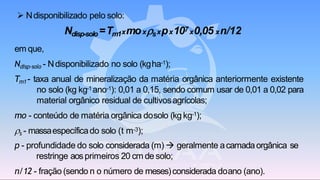 ➢ Ndisponibilizado pelo solo:
Ndisp-solo=Tm1xmoxsxpx107x0,05 xn/12
em que,
Ndisp-solo - Ndisponibilizado no solo (kgha-1);
Tm1 - taxa anual de mineralização da matéria orgânica anteriormente existente
no solo (kg kg-1ano-1): 0,01 a 0,15, sendo comum usar de 0,01 a 0,02 para
material orgânico residual de cultivosagrícolas;
mo - conteúdo de matéria orgânica dosolo (kg kg-1);
s - massaespecíficado solo (t m-3);
p - profundidade do solo considerada (m) → geralmente acamadaorgânica se
restringe aosprimeiros 20 cm de solo;
n/12 - fração (sendo n o número de meses)considerada doano (ano).
 