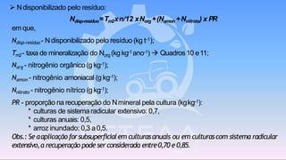 ➢ Ndisponibilizado pelo resíduo:
Ndisp-resíduo=Tm2xn/12 xNorg+(Namon +Nnitrato) x PR
em que,
Ndisp-resíduo - Ndisponibilizado pelo resíduo (kg t-1);
Tm2- taxa de mineralização do Norg (kg kg-1ano-1) → Quadros10 e11;
Norg - nitrogênio orgânico(g kg-1);
Namon - nitrogênio amoniacal (g kg-1);
Nnitrato - nitrogênio nítrico (g kg-1);
PR - proporção na recuperação do Nmineral pela cultura (kgkg-1):
* culturas de sistemaradicular extensivo: 0,7,
* culturas anuais: 0,5,
* arroz inundado: 0,3 a0,5.
Obs.: Se aaplicaçãoforsubsuperficialem culturasanuais ou em culturascom sistema radicular
extensivo,a recuperação pode serconsiderada entre0,70 e0,85.
 