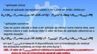 * aplicações únicas
Adose de aplicação dos resíduossólidos (t ha-1) pode ser,então, obtida por:
Dres=[Nabs- (Tm1xmoxsxpx107x0,05xn/12)] / [Tm2xn/12 xNorg+(Namon+Nnitrato)xPR]
* aplicações sucessivas
Caso se queira calcular a dose a ser aplicada de resíduo numa mesma área, para
mesma cultura e solo, pode-se obter o valor da dose de aplicação utilizando-se a
seguinte equação:
Dres=[Nabs- (Tm1xmoxsxpx107x0,05)] x(1 - Tm2ACUM) / [Tm2xNorg+(Namon+Nnitrato) xPR]
em que Tm2ACUMé amassade Ndisponibilizada com amineralização do residual
dasadubações sucessivas,ao longo dos anos (kg kg-1)
OBS.: O valor de Tm2ACUM pode ser obtido por equações específicas, ajustadas aos
 