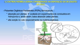 1.3OUTROS FATORESASEREM CONSIDERADOS NADISPOSIÇÃO DO DE ESGOTO
NO SOLO
- Poluentes Orgânicos Persistentes (POPs),fármacos etc. :
* absorção por plantas → avaliada em experimentos de conduzidosem
hidroponia e, ainda assim,baixa absorção pelas plantas;
* alta sorção no solo (especialmente na matériaorgânica).
 