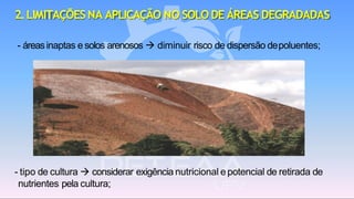 2.LIMITAÇÕES NA APLICAÇÃO NO SOLO DE ÁREAS DEGRADADAS
- áreasinaptas e solos arenosos → diminuir risco de dispersão depoluentes;
- tipo de cultura → considerar exigência nutricional e potencial de retirada de
nutrientes pela cultura;
 