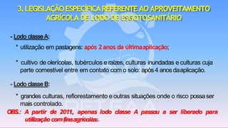 3.LEGISLAÇÃOESPECÍFICAREFERENTE AO APROVEITAMENTO
AGRÍCOLA DE LODO DE ESGOTOSANITÁRIO
- Lodo classeA:
* utilização em pastagens: após 2anos da últimaaplicação;
* cultivo de olerícolas, tubérculos e raízes, culturas inundadas e culturas cuja
parte comestível entre em contato com o solo: após 4 anos daaplicação.
- Lodo classeB:
* grandes culturas, reflorestamento e outras situações onde o risco possaser
mais controlado.
OBS.: A partir de 2011, apenas lodo classe A passou a ser liberado para
utilização comfinsagrícolas.
 
