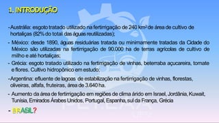 1.INTRODUÇÃO
-Austrália: esgoto tratado utilizado nafertirrigação de 240 km2de áreade cultivo de
hortaliças (82%do total daságuasreutilizadas);
- México: desde 1890, águas residuárias tratada ou minimamente tratadas da Cidade do
México são utilizadas na fertirrigação de 90.000 ha de terras agrícolas de cultivo de
milho e até hortaliças;
- Grécia: esgoto tratado utilizado na fertirrigação de vinhas, beterraba açucareira, tomate
e flores. Cultivo hidropônico em estudo;
-Argentina: efluente de lagoas de estabilização na fertirrigação de vinhas, florestas,
oliveiras, alfafa, fruteiras, área de 3.640ha.
- Aumento da área de fertirrigação em regiões de clima árido em Israel, Jordânia,Kuwait,
Tunísia,Emirados Árabes Unidos, Portugal,Espanha,sul da França, Grécia
- BRASIL?
 