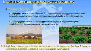 OBS.Aadiçãodenutrientesemquantidadeslevementesuperioresàsnecessidadesdacultura→ basearno
nutrientecujaquantidadesejasatisfeitacomamenordosedeáguaresiduária.
➢ irrigação x fertirrigação
*Irrigação: técnica cujo objetivo é o fornecimento de água, em quantidade
suficiente e no momento certo, assegurandoaprodutividade do cultivo agrícola
*Fertirrigação:técnica de adubaçãoque utiliza aáguade irrigação ou águas
residuáriasde interesse para levar nutrientes aosolo
1.VANTAGENSDA FERTIRRIGAÇÃO COM ÁGUASRESIDUÁRIAS
 