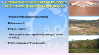 2.ALTERNATIVAS DE USO BENÉFICO DOESGOTO
EDO SEU LODO QUANDO APLICADO NO SOLO
* Produçãoagrícola(culturasanuaiseperenes);
* Reflorestamento;
* Parquese jardins;
* Recuperaçãode áreasdegradadas(mineração, aterros
sanitários);
* Prática edáficade controle de erosão.
 