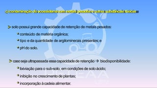 c)contaminaçãodoecossistemacommetais pesadoseoutrassubstânciastóxicas
➢ solo possui grande capacidadede retenção de metais pesados:
* conteúdo de matéria orgânica;
* tipo e da quantidade de argilominerais presentes;e
* pHdo solo.
➢ casosejaultrapassada essacapacidadede retenção → biodisponibilidade:
* lixiviação para o sub-solo, em condiçõesde soloácido;
* inibição no crescimento de plantas;
* incorporação àcadeia alimentar.
 