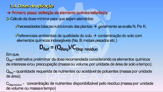 3.4.Doses deaplicação
CDispresíduo - concentração de nutrientes disponibilizável pelo resíduo (massapor unidade
de volume ou massaetempo)
→ Primeiro passo:definição do elemento químicoreferência
➢ Cálculoda dosemínima para que sejam atendidos:
✓necessidadesbásicasnutricionais dasplantas → geralmente seavalia N, Pe K;
✓referenciais ambientais de qualidade do solo → contaminação do solo com
elementos químicos indesejáveis (Na, B,metais pesados etc.)
DRef =(QReq)/CDisp resíduo
Emque,
DRef– estimativa preliminar da doserecomendada considerando oselementos químicos
de interesse e/ou preocupação (massaou volume por unidade de áreade solo etempo);
QReq– quantidade requerida de nutrientes ou aceitávelde poluentes (massapor unidade
de área);
 