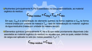 ❖Nutrientes (principalmente N, Pe S)associados,na suaquase totalidade, ao material
orgânico do resíduo:
CDisp resíduo =COrg xTm2+CMin
Em que, COrgé a concentração do elemento químico na forma orgânica e CMin na forma
mineral (massa por unidade de massa) e Tm2– taxa de mineralização do material orgânico
da águaresiduária (massapor unidade de massae tempo)
❖Elementos químicos (principalmente K, Na e B) que estão prontamente disponíveis (não
associados ao material orgânico do resíduo) ou aqueles que, para os quais, existam limites
de cargaaser aplicada no solo (ex. metais pesados),Tm2= 1:
CDisp resíduo =CTotal
 