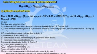 a) Aplicaçãonoprimeiroano
DAR = 1000 x [Nabs - (Tm1 x mo x s x p x 107 x 0,05 x n/12)] / [Tm2 x n/12 x Norg + (Namon +
Nnitrato) x PR]
em que,
DAR- dose aser aplicada (m3 ha-1);
Nabs – absorção de Npara obtenção da produtividade desejada (kgha-1) → Quadros5 e6;
Tm1–taxa anual de mineralização da m.o. já existente no solo (0,01 a0,15 kg kg-1ano-1, sendo comum usar de 1 a2 dag kg-
1);
M.O. –conteúdo de matéria orgânica do solo (kgkg-1);
s – massaespecífica do solo (tm-3);
p – profundidade do solo considerada (m) → geralmente 20 cm desolo;
n –número de mesesconsiderados do ano.
Tm2– taxa de mineralização do Norg → Quadro 7;
NOrg–nitrogênio orgânico (mgL-1);
Namon – nitrogênio amoniacal (mg L-1);
Nnitrato – nitrogênio nítrico (mgL-1).
PR– proporção na recuperação do Nmineral pela cultura (kgkg-1 ano-1):
3.4.1. Nitrogêniocomoelemento químicoreferencial
DAR =(Nabs – NDisp solo)/NDispresíduo
 