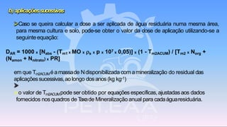 b) aplicaçõessucessivas
➢Caso se queira calcular a dose a ser aplicada de água residuária numa mesma área,
para mesma cultura e solo, pode-se obter o valor da dose de aplicação utilizando-se a
seguinteequação:
DAR = 1000 x [Nabs - (Tm1 x MO x s x p x 107 x 0,05)] x (1 - Tm2ACUM) / [Tm2 x Norg +
(Namon + Nnitrato) x PR]
em que Tm2ACUMé amassade Ndisponibilizada com amineralização do residual das
aplicaçõessucessivas,ao longo dosanos (kg kg-1)
➢o valor de Tm2ACUMpode ser obtido por equações específicas,ajustadasaos dados
fornecidos nosquadros de Taxade Mineralização anual para cadaáguaresiduária.
 