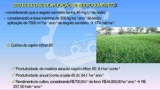 ESTUDODECASODEAPLICAÇÃODEESGOTODOMÉSTICO
✓ Produtividade de matéria secado capim-tifton 85: 8 t ha-1corte-1
✓ Produtividade anual (corte acada45 d): 64 t ha-1ano-1
✓ Rendimentodocultivo,considerandoR$700,00t-1 defeno:R$44.800,00ha-1ano-1→ R$
257,50 hab-1ano-1
❖ Cultivodo capim-tifton85
- considerando que o esgoto sanitário tenha 40 mg L-1desódio;
- considerando adosemáxima de 300 kgha-1ano-1desódio:
aplicaçãode 7500 m3 ha-1ano-1de esgoto sanitário → 174 habha-1.
 