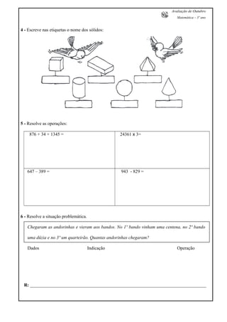 Avaliação de Outubro
Matemática – 3º ano
4 - Escreve nas etiquetas o nome dos sólidos:
5 - Resolve as operações:
876 + 34 + 1345 = 24361 x 3=
647 – 389 = 943 - 829 =
6 - Resolve a situação problemática.
Chegaram as andorinhas e vieram aos bandos. No 1º bando vinham uma centena, no 2º bando
uma dúzia e no 3º um quarteirão. Quantas andorinhas chegaram?
Dados Indicação Operação
R: _____________________________________________________________________________
 