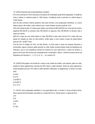 15. (UFSC) Assinale a(s) proposição(ões) correta(s).
(01) Uma avenida em linha reta possui 20 placas de sinalização igualmente espaçadas. A distância
entre a sétima e a décima placa é 1.200 metros. A distância entre a primeira e a última placa é
7.600 metros.
(02) Se três números inteiros positivos não-nulos formam uma progressão aritmética, e a soma
deles é igual a 36, então o valor máximo que o maior desses números pode ter é 24.
(04) Uma cliente levará 12 meses para saldar uma dívida de R$ 6.400,00 com uma loja de móveis,
pagando R$ 500,00 no primeiro mês, R$ 550,00 no segundo mês, R$ 600,00 no terceiro mês e
assim por diante.
(08) Se o preço de uma cesta básica é, hoje, R$ 98,00 e esse valor diminui 2% a cada mês que
passa em relação ao valor do mês anterior, então daqui a nove meses o preço da cesta básica
será de 100 . (0,98)10 reais.
(16) No livro O Código da Vinci, de Dan Brown, no local onde o corpo de Jacques Sauniere é
encontrado, alguns números estão escritos no chão. Estes números fazem parte da Seqüência de
Fibonacci, que é uma seqüência infinita de números em que cada termo, a partir do terceiro, é
igual à soma dos dois termos que imediatamente o antecedem. Assim, o décimo primeiro termo da
Seqüência de Fibonacci 1, 1, 2, 3, 5, 8, 13, ... é o número 79.




16. (UFRS) Para pagar uma dívida de x reais no seu cartão de crédito, uma pessoa, após um mês,
passará a fazer pagamentos mensais de 20% sobre o saldo devedor. Antes de cada pagamento,
serão lançados juros de 10% sobre o saldo devedor. Efetuados 12 pagamentos, a dívida, em reais,
será
a) zero.
b) x/12.
c) (0,88)12x.
d) (0,92)12x.
e) (1,1)12x.


17. (UFJF) Uma progressão aritmética e uma geométrica têm o número 2 como primeiro termo.
Seus quintos termos também coincidem e a razão da PG é 2. Sendo assim, a razão da PA é:
a) 8.
b) 6.
c) 32/5.
d) 4.
e) 15/2.
 