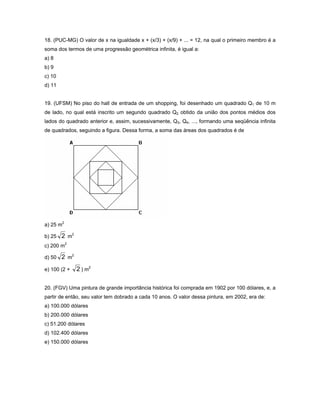 18. (PUC-MG) O valor de x na igualdade x + (x/3) + (x/9) + ... = 12, na qual o primeiro membro é a
soma dos termos de uma progressão geométrica infinita, é igual a:
a) 8
b) 9
c) 10
d) 11


19. (UFSM) No piso do hall de entrada de um shopping, foi desenhado um quadrado Q1 de 10 m
de lado, no qual está inscrito um segundo quadrado Q2 obtido da união dos pontos médios dos
lados do quadrado anterior e, assim, sucessivamente, Q3, Q4, ..., formando uma seqüência infinita
de quadrados, seguindo a figura. Dessa forma, a soma das áreas dos quadrados é de




a) 25 m2

b) 25   2 m2
c) 200 m2

d) 50   2 m2
e) 100 (2 +    2 ) m2

20. (FGV) Uma pintura de grande importância histórica foi comprada em 1902 por 100 dólares, e, a
partir de então, seu valor tem dobrado a cada 10 anos. O valor dessa pintura, em 2002, era de:
a) 100.000 dólares
b) 200.000 dólares
c) 51.200 dólares
d) 102.400 dólares
e) 150.000 dólares
 