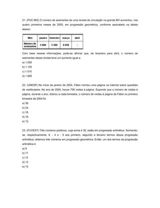 21. (PUC-MG) O número de assinantes de uma revista de circulação na grande BH aumentou, nos
quatro primeiros meses de 2005, em progressão geométrica, conforme assinalado na tabela
abaixo:




Com base nessas informações, pode-se afirmar que, de fevereiro para abril, o número de
assinantes dessa revista teve um aumento igual a:
a) 1.050
b) 1.155
c) 1.510
d) 1.600


22. (UNESP) No início de janeiro de 2004, Fábio montou uma página na internet sobre questões
de vestibulares. No ano de 2004, houve 756 visitas à página. Supondo que o número de visitas à
página, durante o ano, dobrou a cada bimestre, o número de visitas à página de Fábio no primeiro
bimestre de 2004 foi
a) 36.
b) 24.
c) 18.
d) 16.
e) 12.


23. (FUVEST) Três números positivos, cuja soma é 30, estão em progressão aritmética. Somando-
se, respectivamente, 4, - 4 e - 9 aos primeiro, segundo e terceiro termos dessa progressão
aritmética, obtemos três números em progressão geométrica. Então, um dos termos da progressão
aritmética é
a) 9
b) 11
c) 12
d) 13
e) 15
 