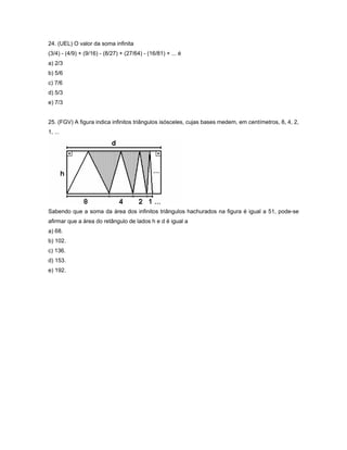24. (UEL) O valor da soma infinita
(3/4) - (4/9) + (9/16) - (8/27) + (27/64) - (16/81) + ... é
a) 2/3
b) 5/6
c) 7/6
d) 5/3
e) 7/3


25. (FGV) A figura indica infinitos triângulos isósceles, cujas bases medem, em centímetros, 8, 4, 2,
1, ...




Sabendo que a soma da área dos infinitos triângulos hachurados na figura é igual a 51, pode-se
afirmar que a área do retângulo de lados h e d é igual a
a) 68.
b) 102.
c) 136.
d) 153.
e) 192.
 