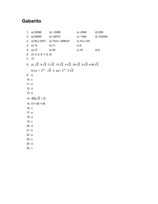 Gabarito

 1. a) 39366          b) -12288            c) -2048      d) 3/64
 2. a) 59048          b) -24573            c) -1364      d) 1533/64
 3. a) 56 e 3577      b) 153 e -3099,67    c) 14 e 140
 4. a) 13             b) 11                c) 8
 5. a) 12             b) 36                c) 18         d) 8
 6. (3, 4, 5, 6, 7, 8, 9)
 7. 77

 8. a)    2 , 6 2 , 2 2 , 12 2 , 4 2 , 24 2 , 8 2 e 48 2 .
     b) a37 = 218 .   2 e a38= 219 . 3 2
 9. a
 10. c
 11. e
 12. d
 13. e

 14. 62( 2 + 1)

 15. 01+ 08 = 09
 16. c
 17. e
 18. a
 19. c
 20. d
 21. b
 22. e
 23. c
 24. d
 25. c
 