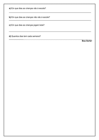 a) Em que dias as crianças vão à escola? 
__________________________________________________________________________ 
b) Em que dias as crianças não vão à escola? 
__________________________________________________________________________ 
c) Em que dias as crianças jogam bola? 
__________________________________________________________________________ 
d) Quantos dias tem cada semana? 
_________________________________________________________________________________ 
Boa Sorte! 
