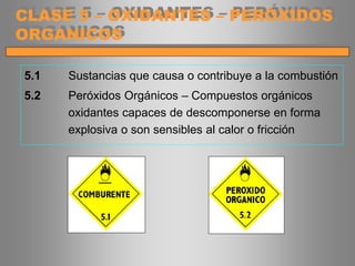 5.1 Sustancias que causa o contribuye a la combustión
5.2 Peróxidos Orgánicos – Compuestos orgánicos
oxidantes capaces de descomponerse en forma
explosiva o son sensibles al calor o fricción
CLASE 5 – OXIDANTES – PERÓXIDOS
ORGANICOS
 