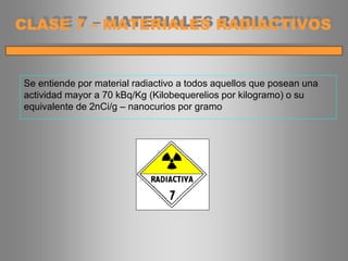 Se entiende por material radiactivo a todos aquellos que posean una
actividad mayor a 70 kBq/Kg (Kilobequerelios por kilogramo) o su
equivalente de 2nCi/g – nanocurios por gramo
CLASE 7 – MATERIALES RADIACTIVOS
 