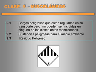 9.1 Cargas peligrosas que están reguladas en su
transporte pero no pueden ser incluídas en
ninguna de las clases antes mencionadas.
9.2 Sustancias peligrosas para el medio ambiente
9.3 Residuo Peligroso
CLASE 9 – MISCELÁNEOS
 