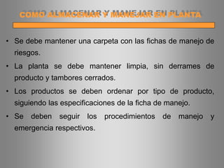 • Se debe mantener una carpeta con las fichas de manejo de
riesgos.
• La planta se debe mantener limpia, sin derrames de
producto y tambores cerrados.
• Los productos se deben ordenar por tipo de producto,
siguiendo las especificaciones de la ficha de manejo.
• Se deben seguir los procedimientos de manejo y
emergencia respectivos.
COMO ALMACENAR Y MANEJAR EN PLANTA
 