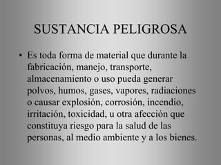 SUSTANCIA PELIGROSA
• Es toda forma de material que durante la
fabricación, manejo, transporte,
almacenamiento o uso pueda generar
polvos, humos, gases, vapores, radiaciones
o causar explosión, corrosión, incendio,
irritación, toxicidad, u otra afección que
constituya riesgo para la salud de las
personas, al medio ambiente y a los bienes.
 