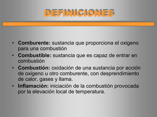 • Comburente: sustancia que proporciona el oxigeno
para una combustión
• Combustible: sustancia que es capaz de entrar en
combustión
• Combustión: oxidación de una sustancia por acción
de oxigeno u otro comburente, con desprendimiento
de calor, gases y llama.
• Inflamación: iniciación de la combustión provocada
por la elevación local de temperatura.
DEFINICIONES
 