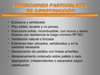 • Exclusiva y señalizada
• Piso sólido, lavable y no poroso.
• Estructura sólida, incombustible, con muros y techo
livianos con resistencia la fuego (mínimo RF-60)
• Ventilación natural o forzada
• Extintores bien ubicados, señalizados y en la
cantidad necesaria
• Demarcación de pasillos con líneas amarillas.
• Almacenamiento ordenado sobre pallets o rack,
segregados, independientes o separados según
clasificación
CONDICIONES PARTICULARES
DE CONSTRUCCIÓN
 