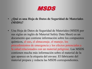 • ¿Qué es una Hoja de Datos de Seguridad de Materiales
(MSDS)?
• Una Hoja de Datos de Seguridad de Materiales (MSDS por
sus siglas en inglés de Material Safety Data Sheet) es un
documento que contiene información sobre los compuestos
químicos, el uso, el almacenaje, el manejo, los
procedimientos de emergencia y los efectos potenciales a
la salud relacionados con un material peligroso. Las MSDS
contienen mucha más información sobre el material de la
que aparece en la etiqueta del envase. El fabricante del
material prepara y redacta las MSDS correspondientes.
 