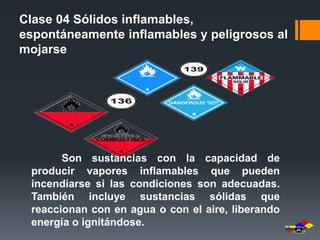 Clase 04 Sólidos inflamables, 
espontáneamente inflamables y peligrosos al 
mojarse 
Son sustancias con la capacidad de 
producir vapores inflamables que pueden 
incendiarse si las condiciones son adecuadas. 
También incluye sustancias sólidas que 
reaccionan con en agua o con el aire, liberando 
energía o ignitándose. 
 