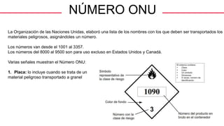NÚMERO ONU
La Organización de las Naciones Unidas, elaboró una lista de los nombres con los que deben ser transportados los
materiales peligrosos, asignándoles un número.
Los números van desde el 1001 al 3357.
Los números del 8000 al 9500 son para uso excluso en Estados Unidos y Canadá.
Varias señales muestran el Número ONU:
1. Placa: lo incluye cuando se trata de un
material peligroso transportado a granel
General Manager
 