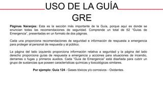 USO DE LA GUÍA
GRE
Páginas Naranjas: Esta es la sección más importante de la Guía, porque aquí es donde se
enuncian todas las recomendaciones de seguridad. Comprende un total de 62 “Guías de
Emergencia”, presentadas en un formato de dos páginas.
Cada una proporciona recomendaciones de seguridad e información de respuesta a emergencia
para proteger al personal de respuesta y al público.
La página del lado izquierdo proporciona información relativa a seguridad y la página del lado
derecho proporciona guías de respuesta a emergencia y acciones para situaciones de incendio,
derrames o fugas y primeros auxilios. Cada “Guía de Emergencia” está diseñada para cubrir un
grupo de sustancias que poseen características químicas y toxicológicas similares.
Por ejemplo: Guía 124 - Gases tóxicos y/o corrosivos - Oxidantes.
 