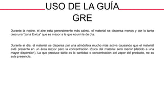 USO DE LA GUÍA
GRE
Durante la noche, el aire está generalmente más calmo, el material se dispersa menos y por lo tanto
crea una “zona tóxica” que es mayor a la que ocurriría de día.
Durante el día, el material se dispersa por una atmósfera mucho más activa causando que el material
esté presente en un área mayor pero la concentración tóxica del material será menor (debido a una
mayor dispersión). La que produce daño es la cantidad o concentración del vapor del producto, no su
sola presencia.
 