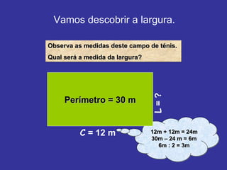 Vamos descobrir a largura. L  = ? Observa as medidas deste campo de ténis. Qual será a medida da largura? 12m + 12m = 24m 30m – 24 m = 6m 6m : 2 = 3m Perímetro = 30 m C  = 12 m 