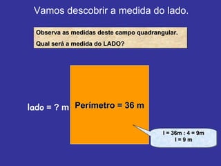 Vamos descobrir a medida do lado. Observa as medidas deste campo quadrangular. Qual será a medida do LADO? Perímetro = 36 m lado  = ? m l = 36m : 4 = 9m l = 9 m 