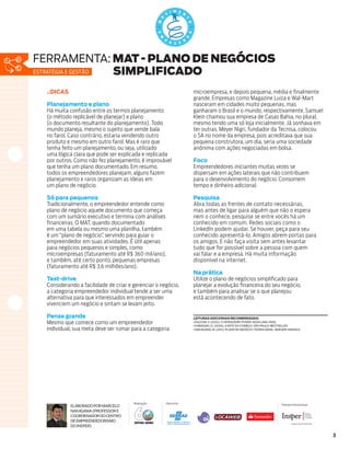 ferramenta: MAT - PLANO DE NEGÓCIOS
Estratégia e gestão SIMPLIFICADO
  .:DICAS                                                                                                   microempresa, e depois pequena, média e finalmente
                                                                                                            grande. Empresas como Magazine Luiza e Wal-Mart
  Planejamento e plano                                                                                      nasceram em cidades muito pequenas, mas
  Há muita confusão entre os termos planejamento                                                            ganharam o Brasil e o mundo, respectivamente. Samuel
  (o método replicável de planejar) e plano                                                                 Klein chamou sua empresa de Casas Bahia, no plural,
  (o documento resultante do planejamento). Todo                                                            mesmo tendo uma só loja inicialmente. Já sonhava em
  mundo planeja, mesmo o sujeito que vende bala                                                             ter outras. Meyer Nigri, fundador da Tecnisa, colocou
  no farol. Caso contrário, estaria vendendo outro                                                          o SA no nome da empresa, pois acreditava que sua
  produto e mesmo em outro farol. Mas é raro que                                                            pequena construtora, um dia, seria uma sociedade
  tenha feito um planejamento, ou seja, utilizado                                                           anônima com ações negociadas em bolsa.
  uma lógica clara que pode ser explicada e replicada
  por outros. Como não fez planejamento, é improvável                                                       Foco
  que tenha um plano documentado. Em resumo,                                                                Empreendedores iniciantes muitas vezes se
  todos os empreendedores planejam, alguns fazem                                                            dispersam em ações laterais que não contribuem
  planejamento e raros organizam as ideias em                                                               para o desenvolvimento do negócio. Consomem
  um plano de negócio.                                                                                      tempo e dinheiro adicional.

  Só para pequenos                                                                                          Pesquisa
  Tradicionalmente, o empreendedor entende como                                                             Abra todas as frentes de contato necessárias,
  plano de negócio aquele documento que começa                                                              mas antes de ligar para alguém que não o espera
  com um sumário executivo e termina com análises                                                           nem o conhece, pesquise se entre vocês há um
  financeiras. O MAT, quando documentado                                                                    conhecido em comum. Redes sociais como o
  em uma tabela ou mesmo uma planilha, também                                                               LinkedIn podem ajudar. Se houver, peça para seu
  é um “plano de negócio” servindo para guiar o
                         ,                                                                                  conhecido apresentá-lo. Amigos abrem portas para
  empreendedor em suas atividades. É útil apenas                                                            os amigos. E não faça visita sem antes levantar
  para negócios pequenos e simples, como                                                                    tudo que for possível sobre a pessoa com quem
  microempresas (faturamento até R$ 360 mil/ano),                                                           vai falar e a empresa. Há muita informação
  e também, até certo ponto, pequenas empresas                                                              disponível na internet.
  (faturamento até R$ 3,6 milhões/ano).
                                                                                                            Na prática
  Test-drive                                                                                                Utilize o plano de negócios simplificado para
  Considerando a facilidade de criar e gerenciar o negócio,                                                 planejar a evolução financeira do seu negócio,
  a categoria empreendedor individual tende a ser uma                                                       e também para analisar se o que planejou
  alternativa para que interessados em empreender                                                           está acontecendo de fato.
  vivenciem um negócio e sintam se levam jeito.

  Pense grande                                                                                              leituras adicionais recomendadas:
  Mesmo que comece como um empreendedor                                                                     FALCONI, V. (2010). O verdadeiro poder. Nova Lima: INDG.
                                                                                                            KAWASAKI, G. (2006). A arte do começo. São Paulo: Bestseller.
  individual, sua meta deve ser rumar para a categoria                                                      NAKAGAWA, M. (2011). Plano de negócio: Teoria Geral. Barueri: Manole




                        Quem tem conhecimento vai pra frente | 0800 570 0800 | sebrae.com.br




                        Quem tem conhecimento vai pra frente | 0800 570 0800 | sebrae.com.br



                                                                       Realização              Patrocínio                                                           Parceiro Educacional
            Elaborado por Marcelo
            Nakagawa (Professor e
            Coordenador do Centro
            de Empreendedorismo
            do Insper) tem conhecimento vai pra frente
                   Quem                                      | 0800 570 0800 | sebrae.com.br



                                                                                                                                                                                           3
 