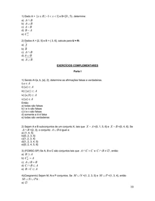 1) Dado A =

{x  R | 1  x  1} e B= [0 , 5) , determine:

A B
A B
A B
B A
B
e) C A
a)
b)
c)
d)

2) Dados A = [2, 5] e B = ( 3, 6], calcule para U = R:

A
b) B
c) A  B
d) A  B
e) A  B
a)

EXERCÍCIOS COMPLEMENTARES
Parte I

1) Sendo A={a, b, {a}, 2}, determine as afirmações falsas e verdadeiras.
i) a  A
ii) {a}  A
iii) {{a}} 

A
iv) {a, b}  A
v) {a}  A
Então:
a) todas são falsas
b) i e iv são falsas
c) ii e v são falsas
d) somente a iii é falsa
e) todas são verdadeiras

2) Sejam A e B subconjuntos de um conjunto X, tais que
A B ={2, 3}, o conjunto A B é igual a:
a) {1, 4, 5}
b){0, 2, 3, 5}
c){1, 2, 3, 4}
d){1, 2, 3, 4, 5}
e){0, 2, 4, 5, 6}

X  A ={0, 1, 5, 6} e X  B ={0, 4, 6}. Se

3) (FCMSC-SP) Se A, B e C são conjuntos tais que A  C  C e C  B   , então:
a) B  A
C
CB  A
c) A  B  B
d) C  B  A
e) B  C  A

b)

4)(Cesgranrio) Sejam M, N e P conjuntos. Se M  N ={1, 2, 3, 5} e
M N Pé :
a) 

M  P ={1, 3, 4}, então

10

 