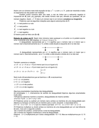 Assim com os números reais toda equação do tipo x  a com a  N , pode ser resolvida e todos
os segmentos de reta podem ser medidos.
Existem outros números além dos reais, a raiz de índice par e radicando negativo é
impossível em R, pois, por exemplo, não existe número real que, elevado ao quadrado, dê um
2

número negativo. Assim,  4 não é um número real; é um número complexo ou imaginário.
Podemos usar as seguintes notações para alguns subconjuntos de R:

R
*
R
R
*
R






real positivo ou nulo
real positivo
real negativo ou nulo

real negativo
O mesmo pode ser feito com Z e Q.
Relação de ordem em R: Sejam dois números reais quaisquer a e b,entre a e b poderá ocorrer
uma, e somente uma, das relações: a = b ou a > b ou a < b.
A desigualdade representada por a < b significa que o número real a é menor que o
número real b.Geometricamente se a < b, então a está situado à esquerda de b na reta real.

A desigualdade representada por a > b significa que o número real a é maior que o
número real b. Geometricamente , se a > b, então a está situado à direita de b na reta real.

Também usaremos a notação:
a  b  a  b ou a  b (a é menor que b ou a é igual a b)

a  b  a  b ou a  b (a é maior que b ou a é igual a b)
a  b
abc  abebc  
b  c
Será muito útil percebermos que se tivermos x  R, e escrevermos:
x > 0  x é positivo
x < 0  x é negativo

x  0  x é não positivo
x  0  x é não negativo
Algumas propriedades importantes das desigualdades:
As simbologias <, >, chamaremos de sentido da desigualdade.Vejamos algumas propriedades
muito úteis:
1ª)Podemos adicionar membro a membro, desigualdades de mesmo sentido:
-2<x<3 e 1<y<5  -2+1 < x+y < 3+5
2ª) Podemos somar ou subtrair um número real a ambos os membros de uma desigualdade sem
alterá-la ou transpor um termo de um membro para o outro, trocando o sinal deste termo.
x+7 < 9  x > 9-7  x > 2 que é o mesmo que fazer x+7 < 9  x +7-7 > 9-7  x > 2
3ª) Podemos multiplicar ou dividir ambos os membros de uma desigualdade por um real diferente
de zero, mas com o seguinte cuidado:
-Se o número for positivo, conservamos o sinal da desigualdade;
-Se o número for negativo invertemos o sinal da desigualdade.
Observe: -3 < 2 multiplicando por 5 toda a desigualdade -15 < 10. Mas se multiplicarmos por -5, 15
> -10 .

8

 